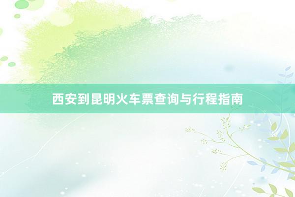 西安到昆明火车票查询与行程指南